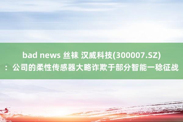bad news 丝袜 汉威科技(300007.SZ)：公司的柔性传感器大略诈欺于部分智能一稔征战