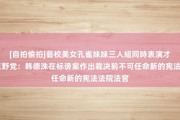 [自拍偷拍]藝校美女孔雀妹妹三人組同時表演才藝 韩国在野党：韩德洙在标谤案作出裁决前不可任命新的宪法法院法官
