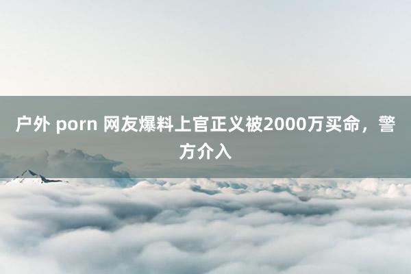 户外 porn 网友爆料上官正义被2000万买命，警方介入
