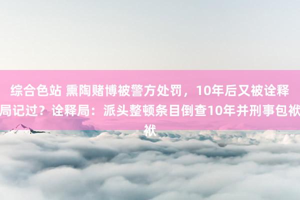 综合色站 熏陶赌博被警方处罚，10年后又被诠释局记过？诠释局：派头整顿条目倒查10年并刑事包袱