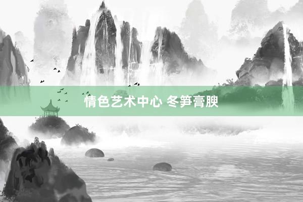 情色艺术中心 冬笋膏腴
