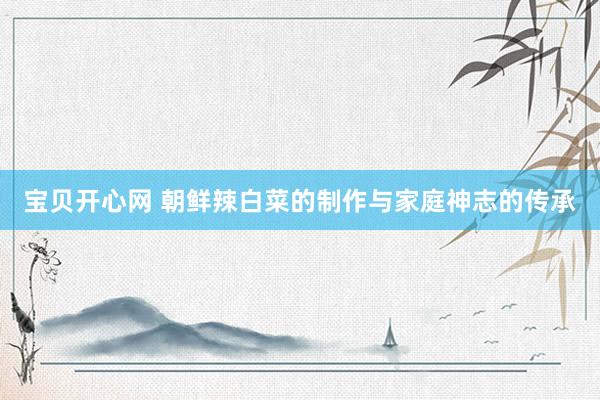 宝贝开心网 朝鲜辣白菜的制作与家庭神志的传承