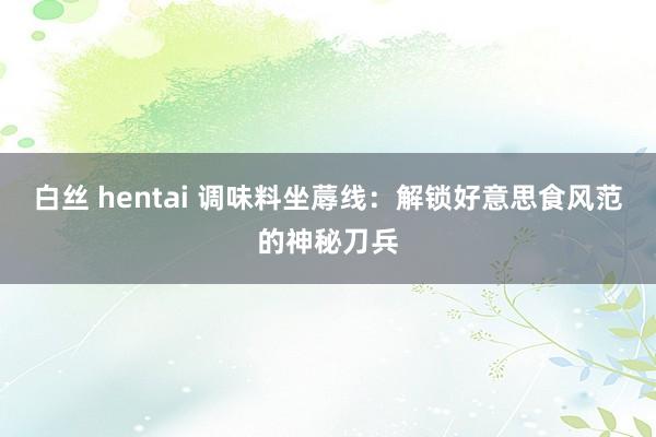 白丝 hentai 调味料坐蓐线：解锁好意思食风范的神秘刀兵