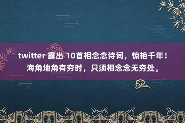 twitter 露出 10首相念念诗词，惊艳千年！海角地角有穷时，只须相念念无穷处。