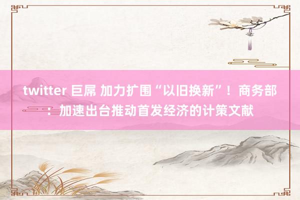 twitter 巨屌 加力扩围“以旧换新”！商务部：加速出台推动首发经济的计策文献