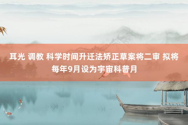 耳光 调教 科学时间升迁法矫正草案将二审 拟将每年9月设为宇宙科普月