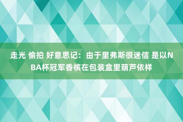 走光 偷拍 好意思记：由于里弗斯很迷信 是以NBA杯冠军香槟在包装盒里葫芦依样