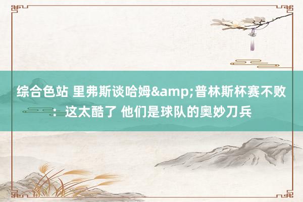 综合色站 里弗斯谈哈姆&普林斯杯赛不败：这太酷了 他们是球队的奥妙刀兵