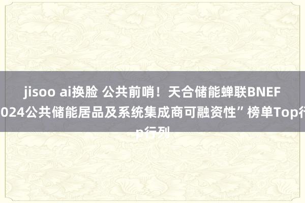 jisoo ai换脸 公共前哨！天合储能蝉联BNEF“2024公共储能居品及系统集成商可融资性”榜单Top行列