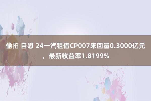 偷拍 自慰 24一汽租借CP007来回量0.3000亿元，最新收益率1.8199%
