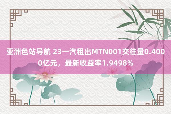 亚洲色站导航 23一汽租出MTN001交往量0.4000亿元，最新收益率1.9498%