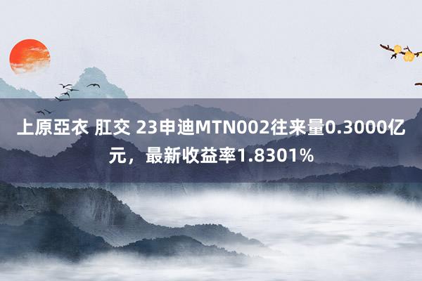 上原亞衣 肛交 23申迪MTN002往来量0.3000亿元，最新收益率1.8301%