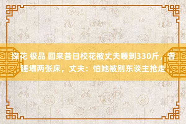 探花 极品 回来昔日校花被丈夫喂到330斤，曾睡塌两张床，丈夫：怕她被别东谈主抢走