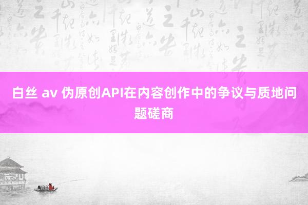 白丝 av 伪原创API在内容创作中的争议与质地问题磋商