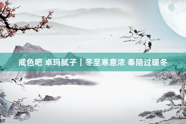 戒色吧 卓玛腻子｜冬至寒意浓 奉陪过暖冬