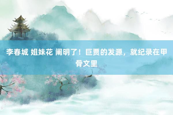 李春城 姐妹花 阐明了！巨贾的发源，就纪录在甲骨文里