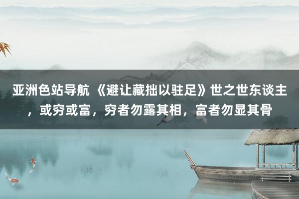 亚洲色站导航 《避让藏拙以驻足》世之世东谈主,或穷或富,穷者勿露其相,富者勿显其骨