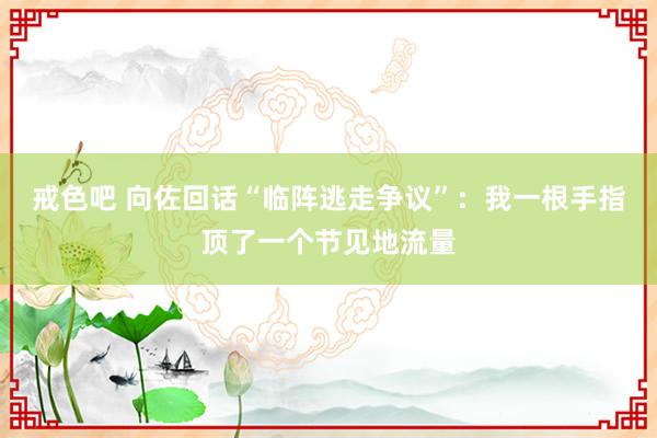 戒色吧 向佐回话“临阵逃走争议”：我一根手指顶了一个节见地流量