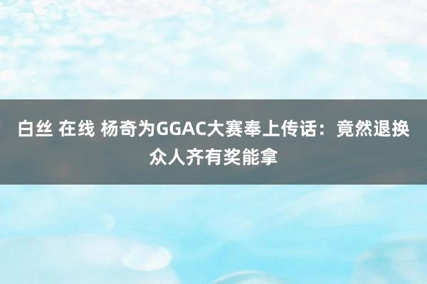 白丝 在线 杨奇为GGAC大赛奉上传话：竟然退换众人齐有奖能拿