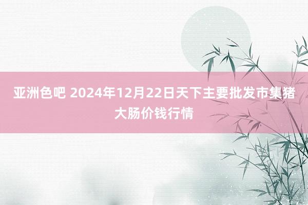 亚洲色吧 2024年12月22日天下主要批发市集猪大肠价钱行情