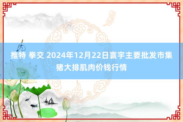 推特 拳交 2024年12月22日寰宇主要批发市集猪大排肌肉价钱行情