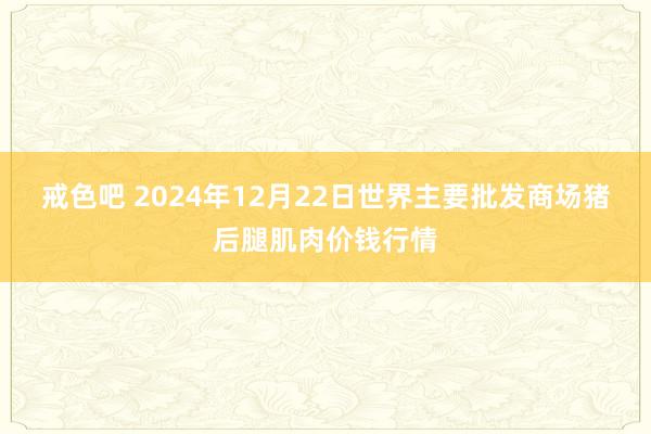 戒色吧 2024年12月22日世界主要批发商场猪后腿肌肉价钱行情