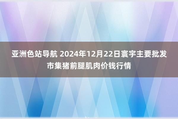 亚洲色站导航 2024年12月22日寰宇主要批发市集猪前腿肌肉价钱行情