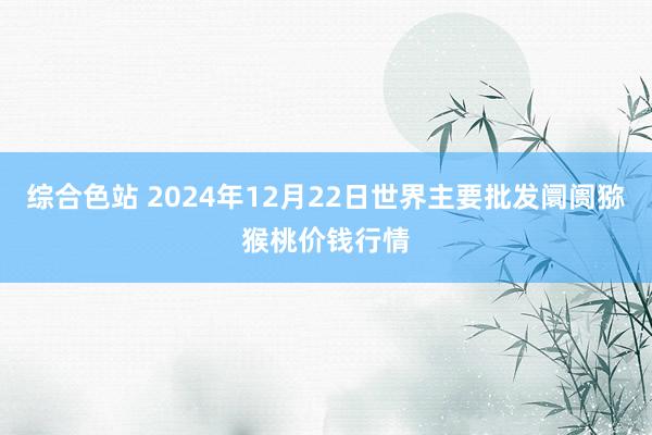 综合色站 2024年12月22日世界主要批发阛阓猕猴桃价钱行情