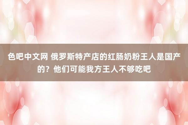 色吧中文网 俄罗斯特产店的红肠奶粉王人是国产的？他们可能我方王人不够吃吧