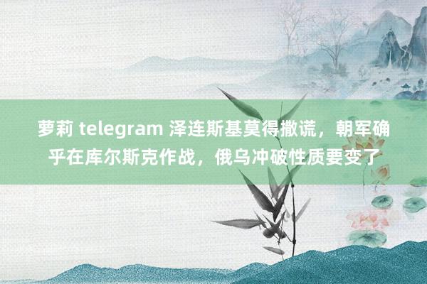 萝莉 telegram 泽连斯基莫得撒谎，朝军确乎在库尔斯克作战，俄乌冲破性质要变了