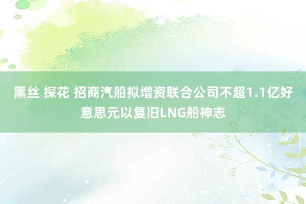 黑丝 探花 招商汽船拟增资联合公司不超1.1亿好意思元以复旧LNG船神志