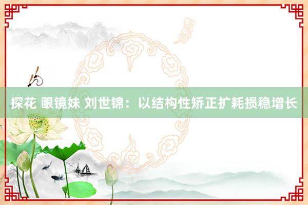探花 眼镜妹 刘世锦：以结构性矫正扩耗损稳增长
