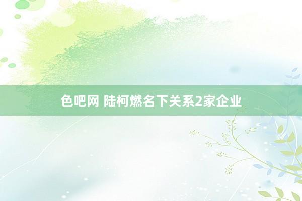 色吧网 陆柯燃名下关系2家企业