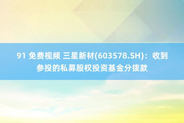 91 免费视频 三星新材(603578.SH)：收到参投的私募股权投资基金分拨款
