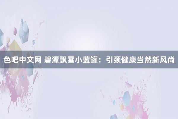 色吧中文网 碧潭飘雪小蓝罐：引颈健康当然新风尚