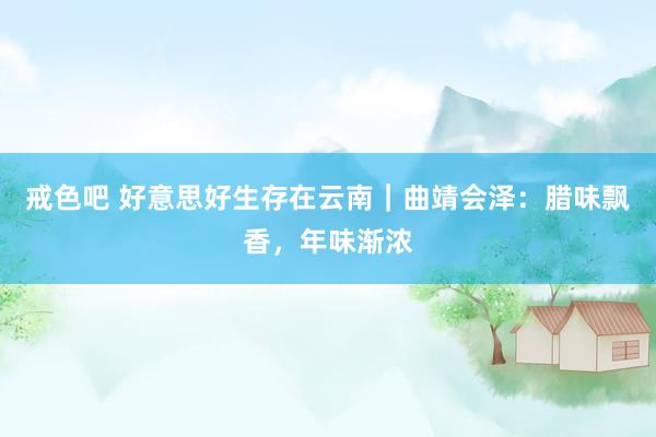 戒色吧 好意思好生存在云南｜曲靖会泽：腊味飘香，年味渐浓