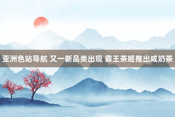 亚洲色站导航 又一新品类出现 霸王茶姬推出咸奶茶