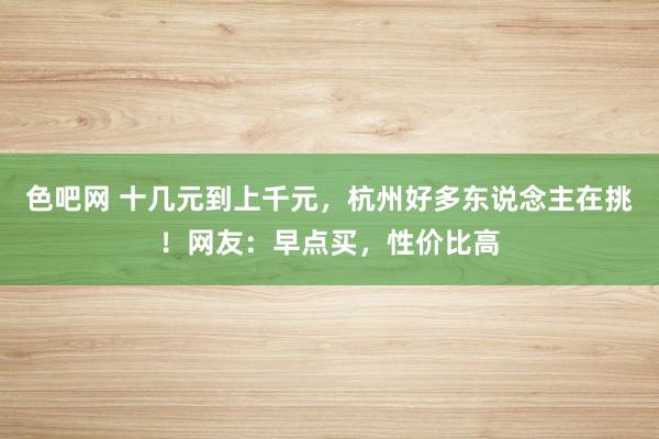 色吧网 十几元到上千元，杭州好多东说念主在挑！网友：早点买，性价比高