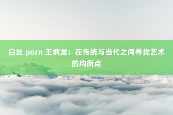 白丝 porn 王炳龙：在传统与当代之间寻找艺术的均衡点