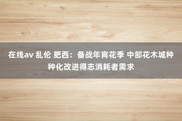 在线av 乱伦 肥西：备战年宵花季 中部花木城种种化改进得志消耗者需求