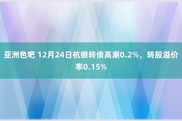 亚洲色吧 12月24日杭银转债高潮0.2%，转股溢价率0.15%