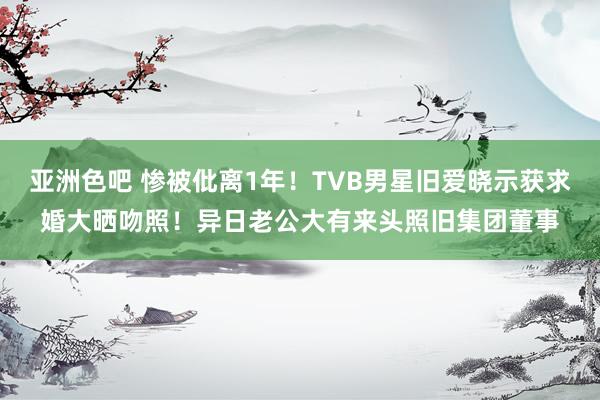 亚洲色吧 惨被仳离1年！TVB男星旧爱晓示获求婚大晒吻照！异日老公大有来头照旧集团董事