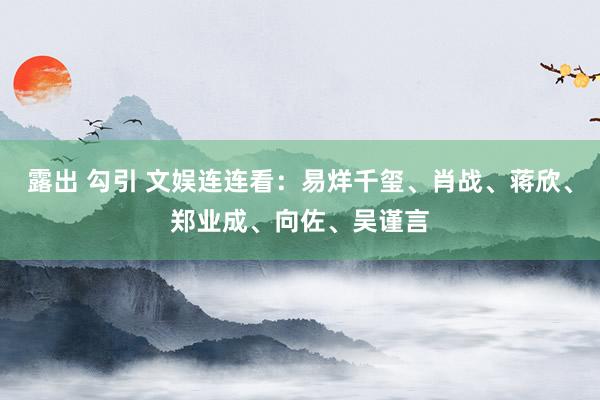 露出 勾引 文娱连连看：易烊千玺、肖战、蒋欣、郑业成、向佐、吴谨言