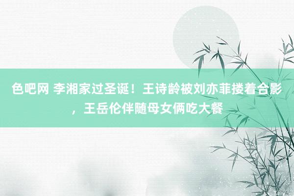 色吧网 李湘家过圣诞！王诗龄被刘亦菲搂着合影，王岳伦伴随母女俩吃大餐