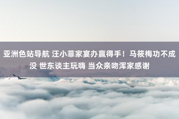 亚洲色站导航 汪小菲家宴办赢得手！马筱梅功不成没 世东谈主玩嗨 当众亲吻浑家感谢