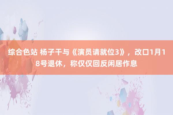 综合色站 杨子干与《演员请就位3》，改口1月18号退休，称仅仅回反闲居作息