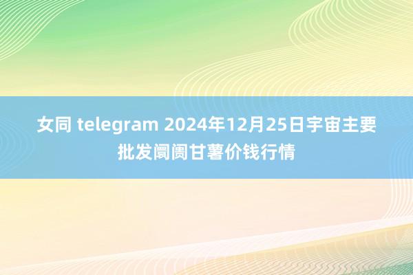 女同 telegram 2024年12月25日宇宙主要批发阛阓甘薯价钱行情