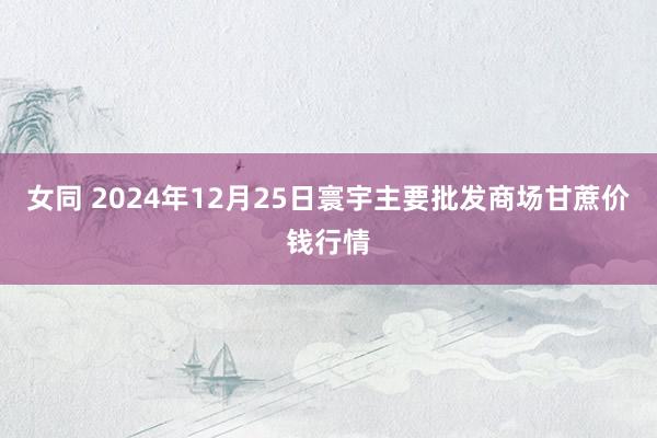 女同 2024年12月25日寰宇主要批发商场甘蔗价钱行情