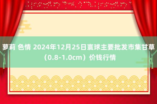 萝莉 色情 2024年12月25日寰球主要批发市集甘草（0.8-1.0cm）价钱行情