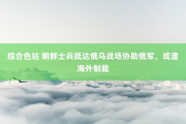 综合色站 朝鲜士兵抵达俄乌战场协助俄军，或遭海外制裁